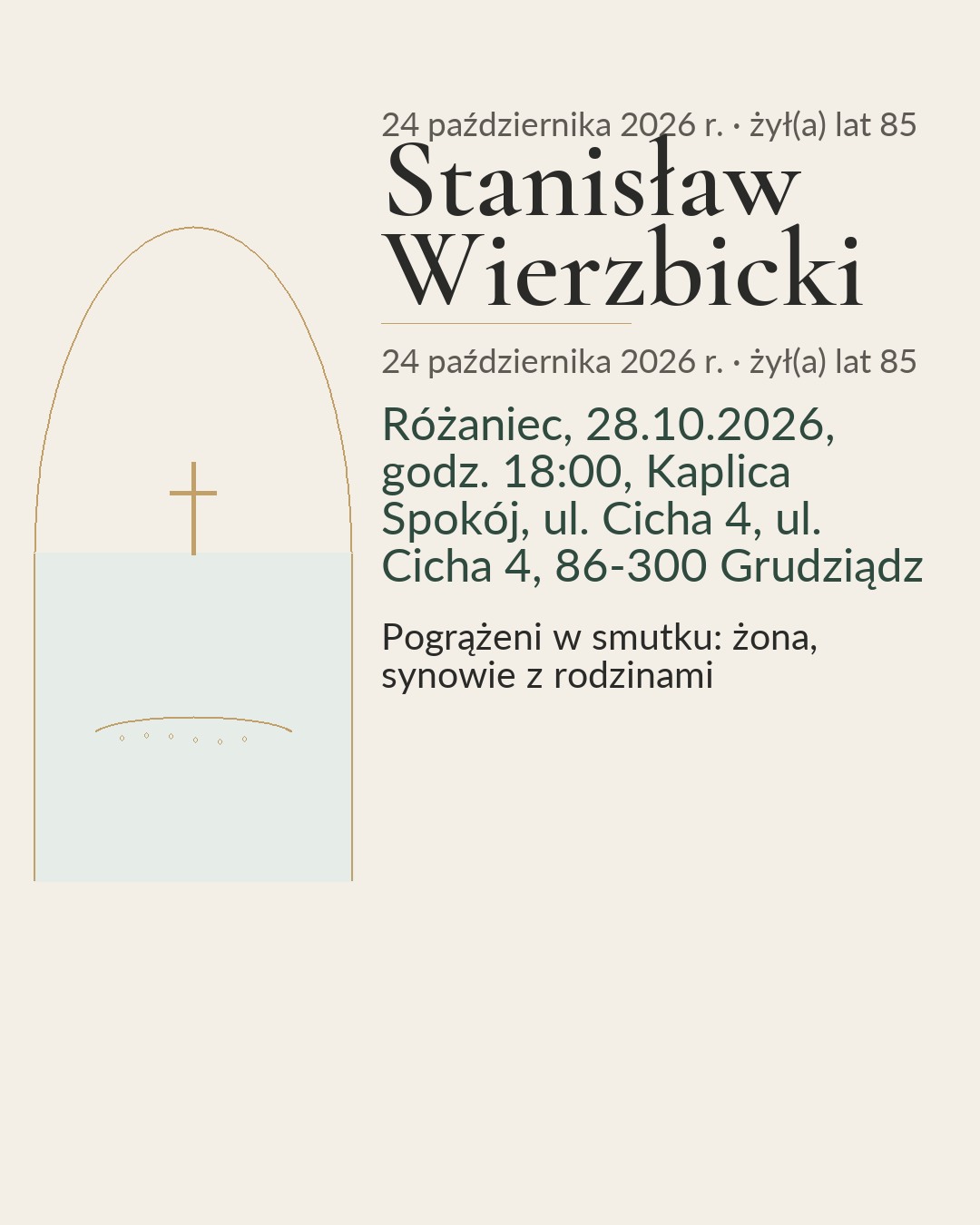 Klepsydra. Śp. Stanisław Wierzbicki. 14.03.1941 – 24.10.2026. Człowiek żyje tak długo, jak długo trwa pamięć o nim. Różaniec, 28.10.2026, godz. 18:00, Kaplica Spokój, ul. Cicha 4, ul. Cicha 4, 86-300 Grudziądz. Msza żałobna, 29.10.2026, godz. 11:00, Kaplica cmentarna, Cmentarz Komunalny, ul. Jaskółcza 18, 86-300 Grudziądz, Po mszy odprowadzenie na miejsce wiecznego spoczynku. Pogrążeni w smutku: żona, synowie z rodzinami. Pan Stanisław przez wiele lat pracował w grudziądzkiej fabryce. Był ceniony za spokój, życzliwość i gotowość do pomocy.